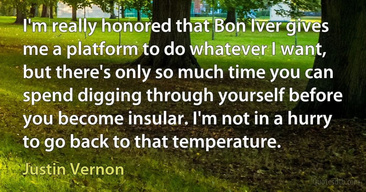 I'm really honored that Bon Iver gives me a platform to do whatever I want, but there's only so much time you can spend digging through yourself before you become insular. I'm not in a hurry to go back to that temperature. (Justin Vernon)