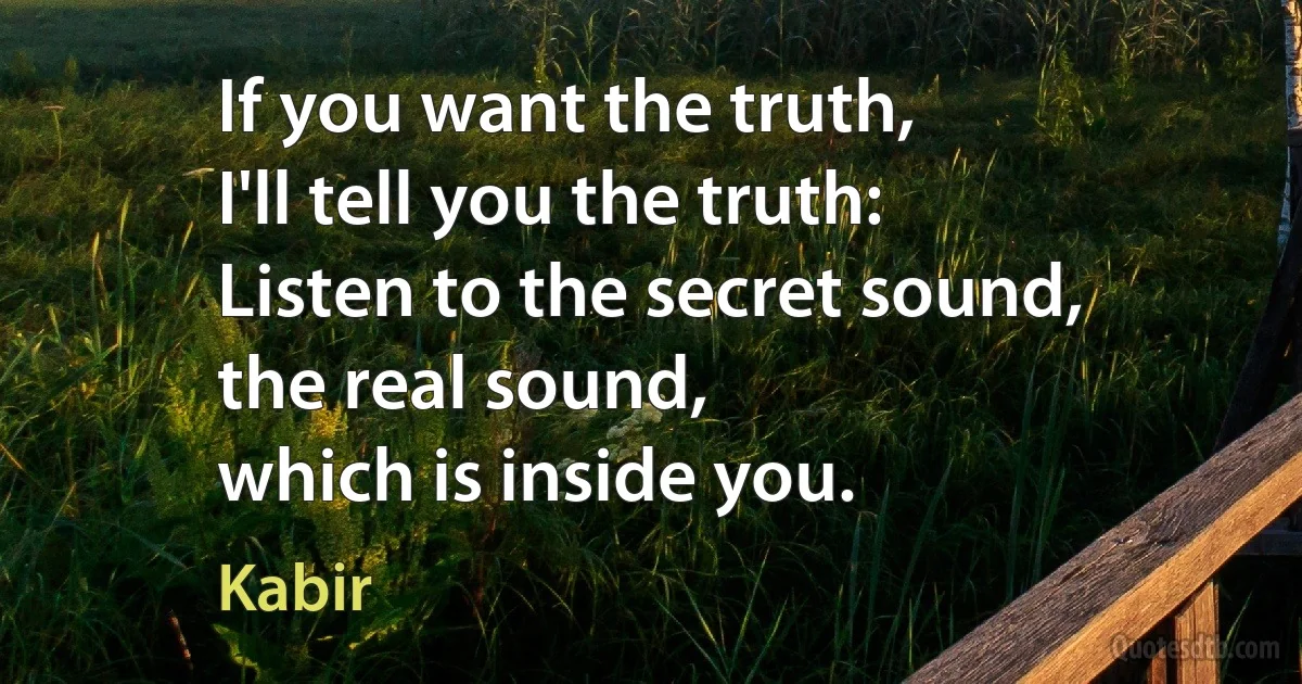 If you want the truth,
I'll tell you the truth:
Listen to the secret sound,
the real sound,
which is inside you. (Kabir)