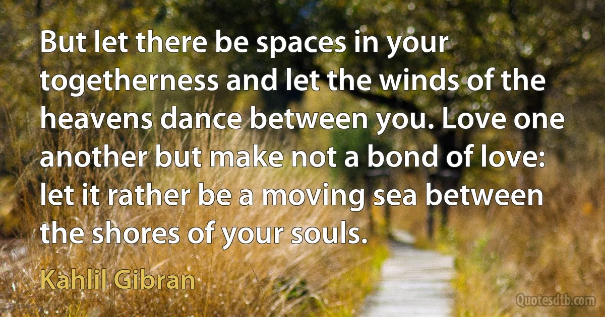 But let there be spaces in your togetherness and let the winds of the heavens dance between you. Love one another but make not a bond of love: let it rather be a moving sea between the shores of your souls. (Kahlil Gibran)