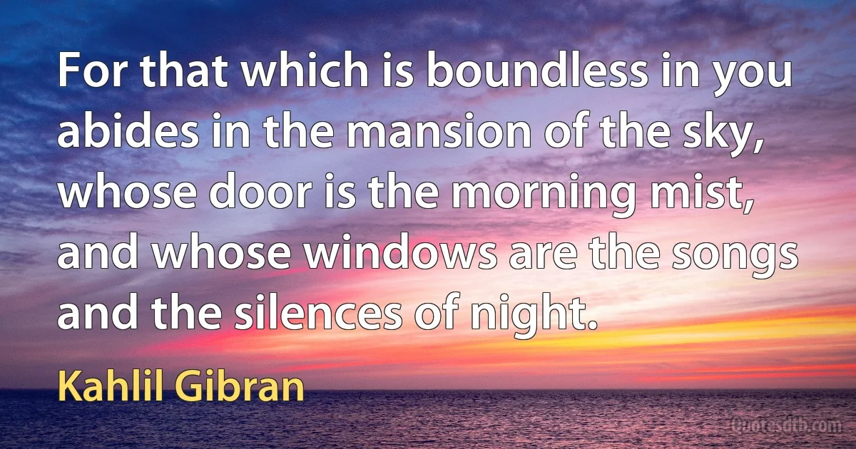 For that which is boundless in you abides in the mansion of the sky, whose door is the morning mist, and whose windows are the songs and the silences of night. (Kahlil Gibran)