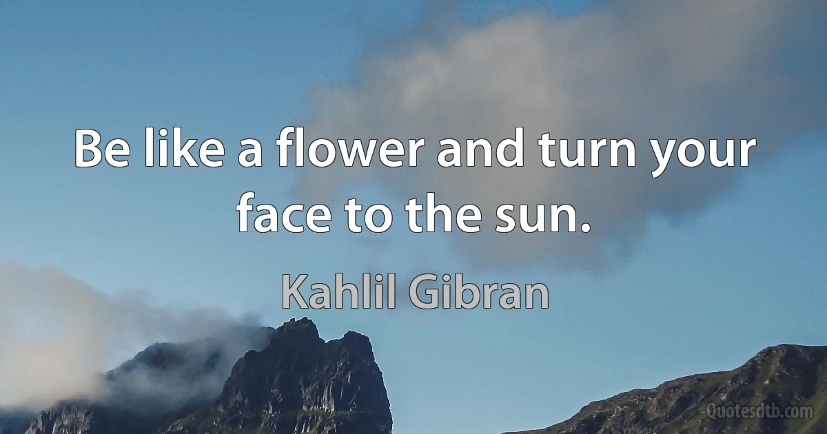 Be like a flower and turn your face to the sun. (Kahlil Gibran)