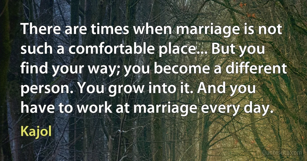 There are times when marriage is not such a comfortable place... But you find your way; you become a different person. You grow into it. And you have to work at marriage every day. (Kajol)