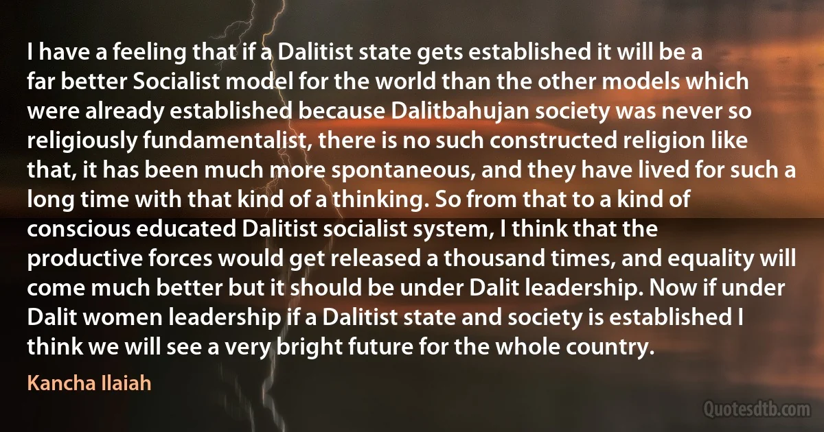 I have a feeling that if a Dalitist state gets established it will be a far better Socialist model for the world than the other models which were already established because Dalitbahujan society was never so religiously fundamentalist, there is no such constructed religion like that, it has been much more spontaneous, and they have lived for such a long time with that kind of a thinking. So from that to a kind of conscious educated Dalitist socialist system, I think that the productive forces would get released a thousand times, and equality will come much better but it should be under Dalit leadership. Now if under Dalit women leadership if a Dalitist state and society is established I think we will see a very bright future for the whole country. (Kancha Ilaiah)