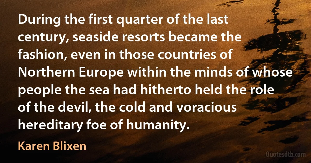 During the first quarter of the last century, seaside resorts became the fashion, even in those countries of Northern Europe within the minds of whose people the sea had hitherto held the role of the devil, the cold and voracious hereditary foe of humanity. (Karen Blixen)