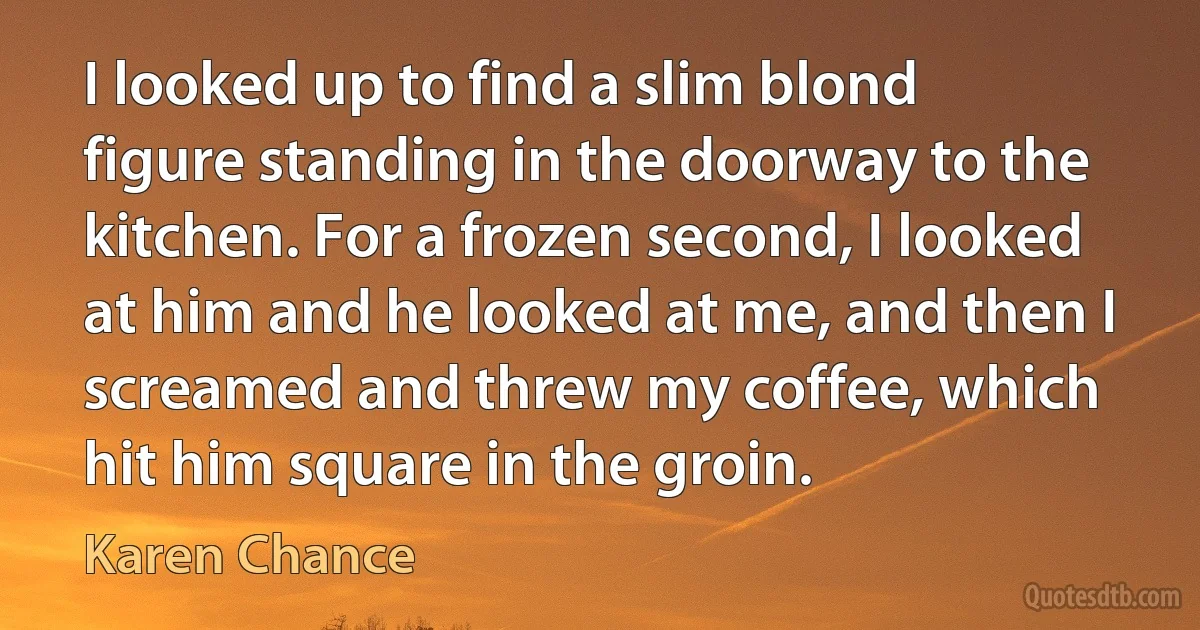 I looked up to find a slim blond figure standing in the doorway to the kitchen. For a frozen second, I looked at him and he looked at me, and then I screamed and threw my coffee, which hit him square in the groin. (Karen Chance)