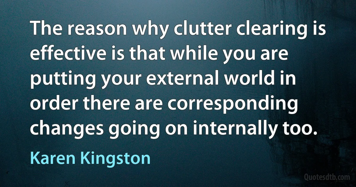 The reason why clutter clearing is effective is that while you are putting your external world in order there are corresponding changes going on internally too. (Karen Kingston)