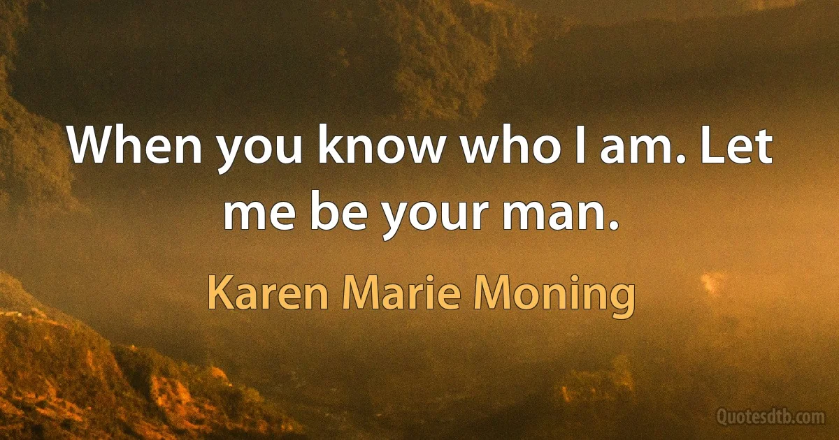 When you know who I am. Let me be your man. (Karen Marie Moning)