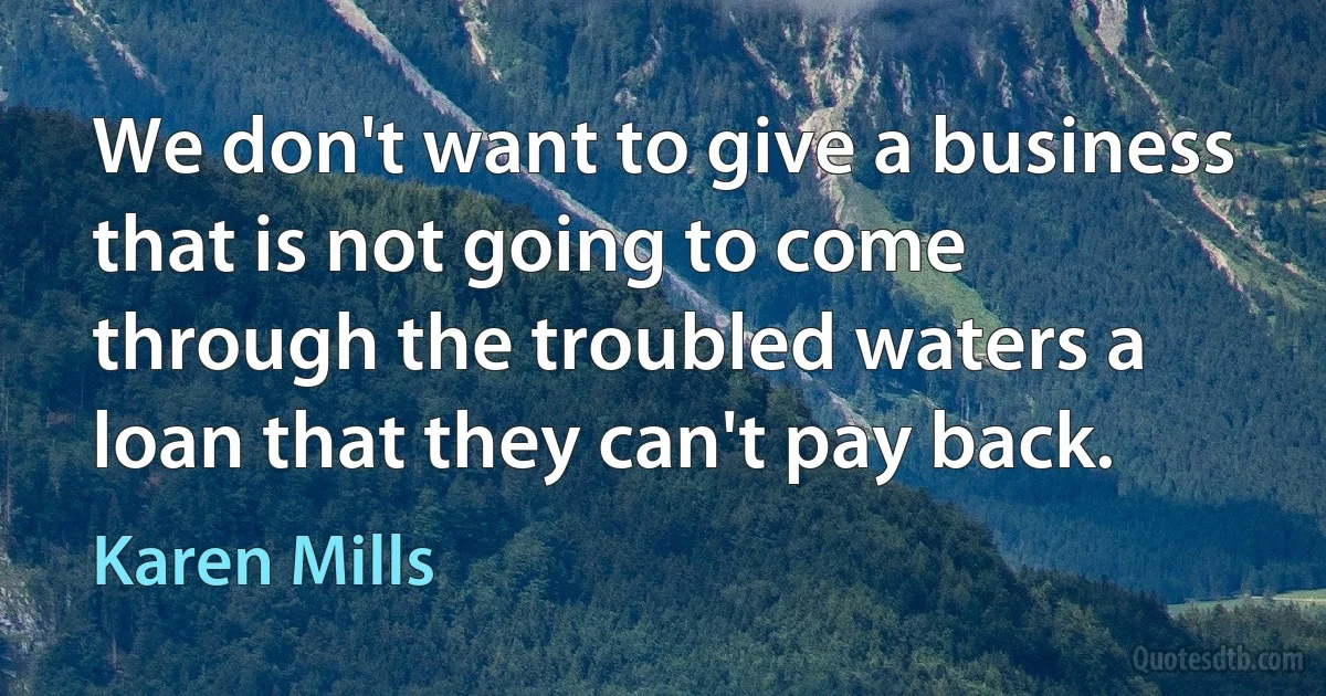 We don't want to give a business that is not going to come through the troubled waters a loan that they can't pay back. (Karen Mills)