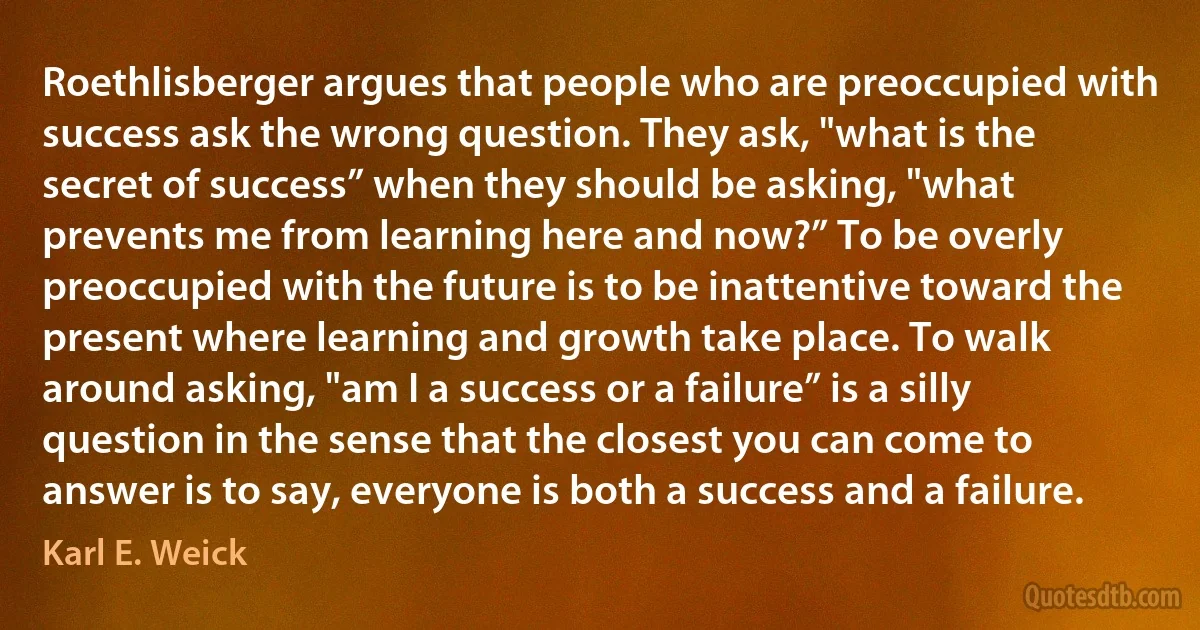 Roethlisberger argues that people who are preoccupied with success ask the wrong question. They ask, "what is the secret of success” when they should be asking, "what prevents me from learning here and now?” To be overly preoccupied with the future is to be inattentive toward the present where learning and growth take place. To walk around asking, "am I a success or a failure” is a silly question in the sense that the closest you can come to answer is to say, everyone is both a success and a failure. (Karl E. Weick)