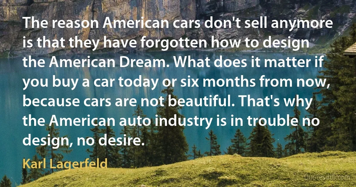 The reason American cars don't sell anymore is that they have forgotten how to design the American Dream. What does it matter if you buy a car today or six months from now, because cars are not beautiful. That's why the American auto industry is in trouble no design, no desire. (Karl Lagerfeld)