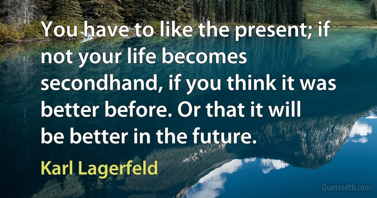 You have to like the present; if not your life becomes secondhand, if you think it was better before. Or that it will be better in the future. (Karl Lagerfeld)