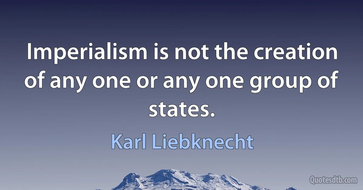 Imperialism is not the creation of any one or any one group of states. (Karl Liebknecht)