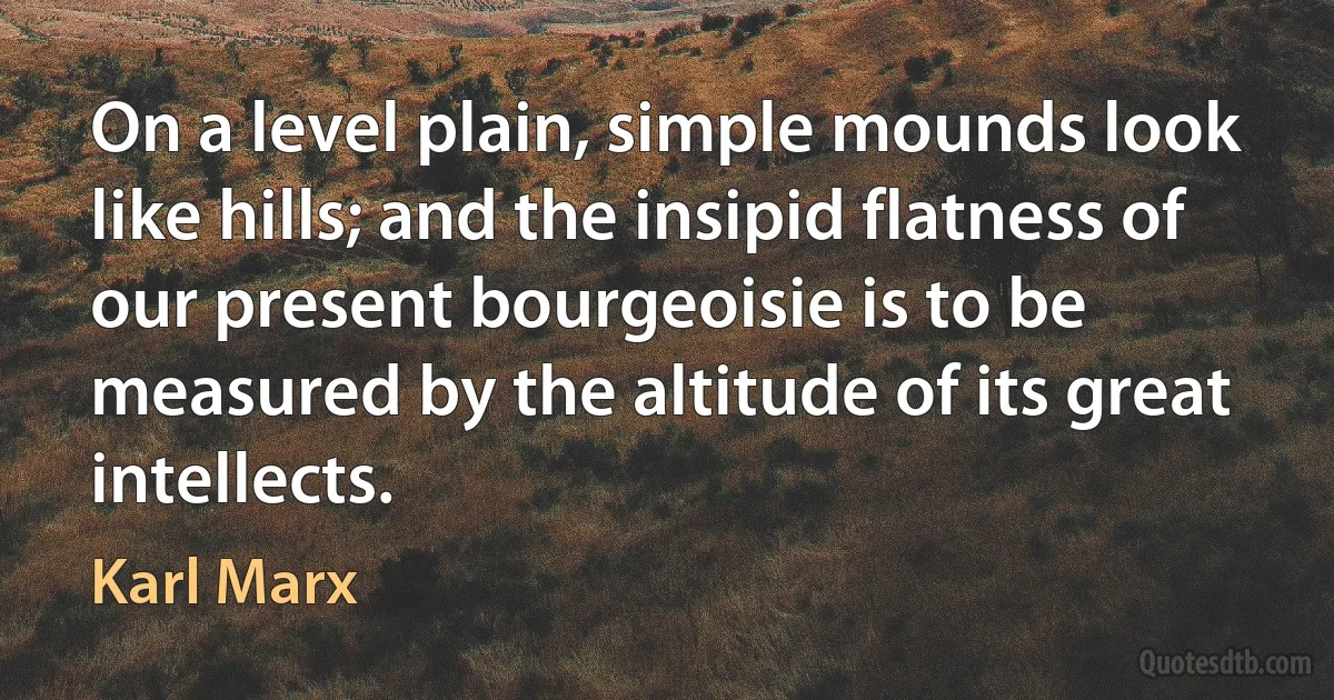 On a level plain, simple mounds look like hills; and the insipid flatness of our present bourgeoisie is to be measured by the altitude of its great intellects. (Karl Marx)