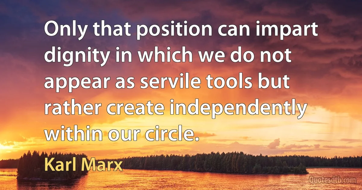 Only that position can impart dignity in which we do not appear as servile tools but rather create independently within our circle. (Karl Marx)