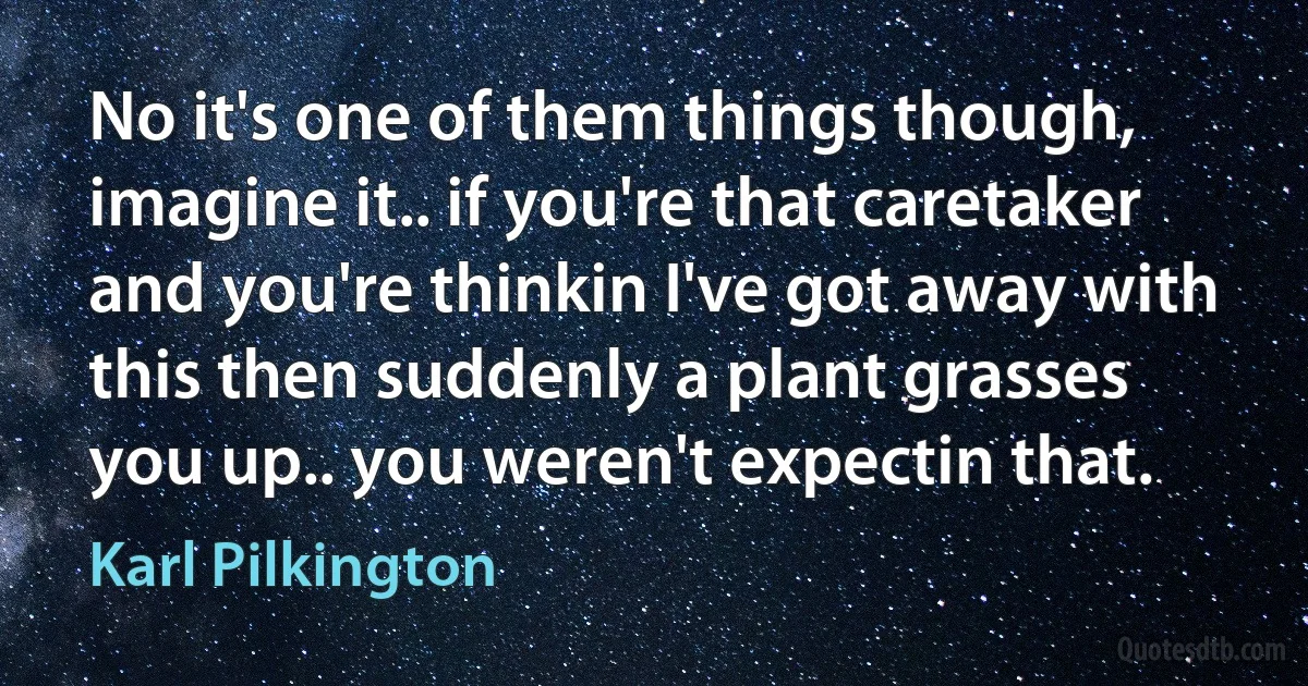 No it's one of them things though, imagine it.. if you're that caretaker and you're thinkin I've got away with this then suddenly a plant grasses you up.. you weren't expectin that. (Karl Pilkington)