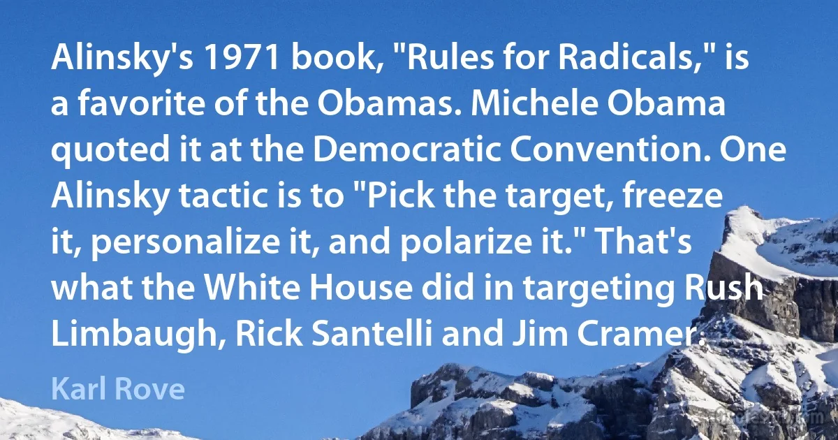 Alinsky's 1971 book, "Rules for Radicals," is a favorite of the Obamas. Michele Obama quoted it at the Democratic Convention. One Alinsky tactic is to "Pick the target, freeze it, personalize it, and polarize it." That's what the White House did in targeting Rush Limbaugh, Rick Santelli and Jim Cramer. (Karl Rove)