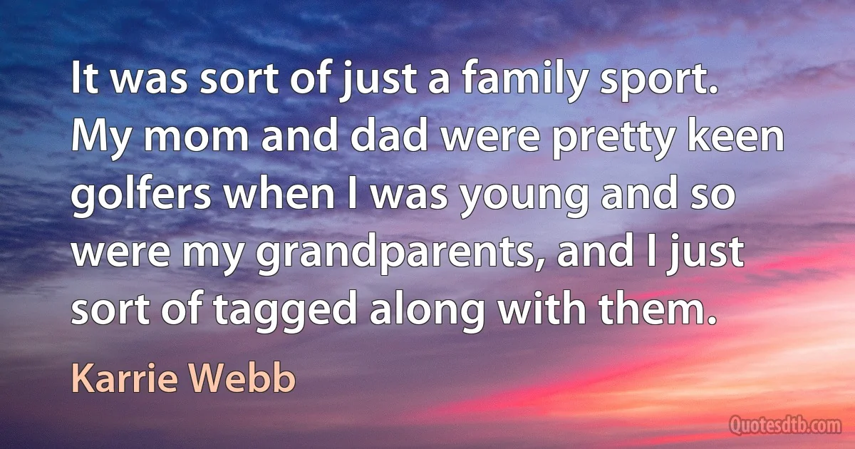 It was sort of just a family sport. My mom and dad were pretty keen golfers when I was young and so were my grandparents, and I just sort of tagged along with them. (Karrie Webb)