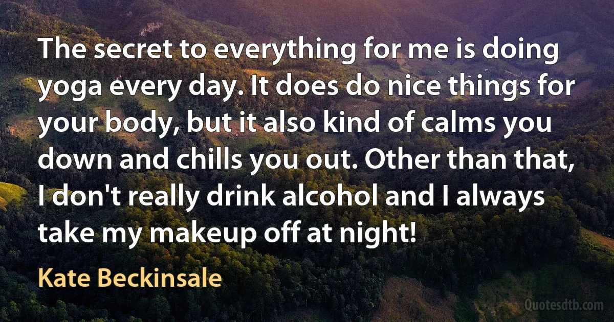 The secret to everything for me is doing yoga every day. It does do nice things for your body, but it also kind of calms you down and chills you out. Other than that, I don't really drink alcohol and I always take my makeup off at night! (Kate Beckinsale)