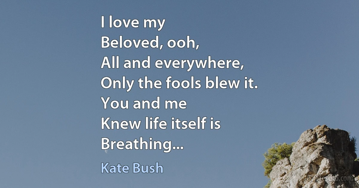 I love my
Beloved, ooh,
All and everywhere,
Only the fools blew it.
You and me
Knew life itself is
Breathing... (Kate Bush)