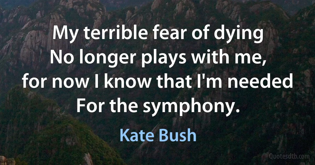 My terrible fear of dying
No longer plays with me,
for now I know that I'm needed
For the symphony. (Kate Bush)