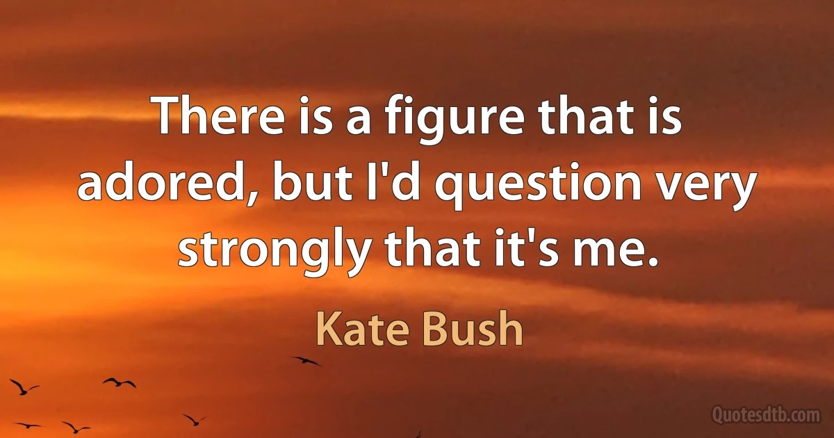 There is a figure that is adored, but I'd question very strongly that it's me. (Kate Bush)