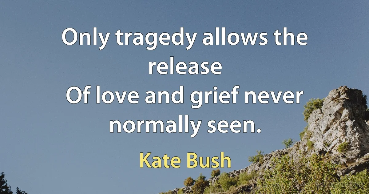 Only tragedy allows the release
Of love and grief never normally seen. (Kate Bush)