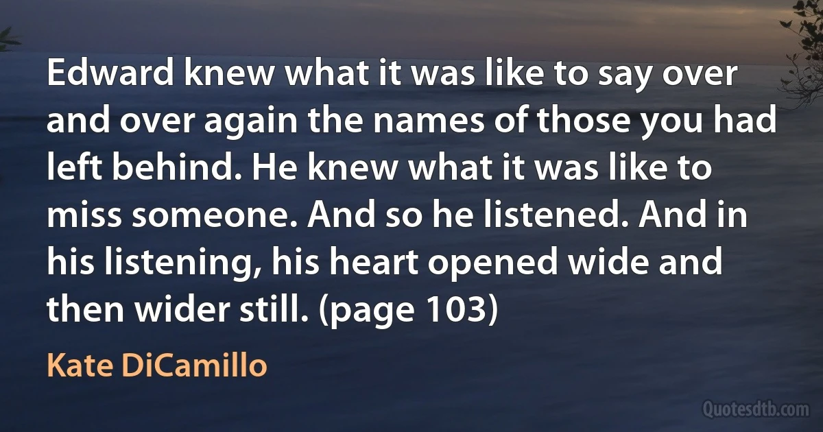 Edward knew what it was like to say over and over again the names of those you had left behind. He knew what it was like to miss someone. And so he listened. And in his listening, his heart opened wide and then wider still. (page 103) (Kate DiCamillo)