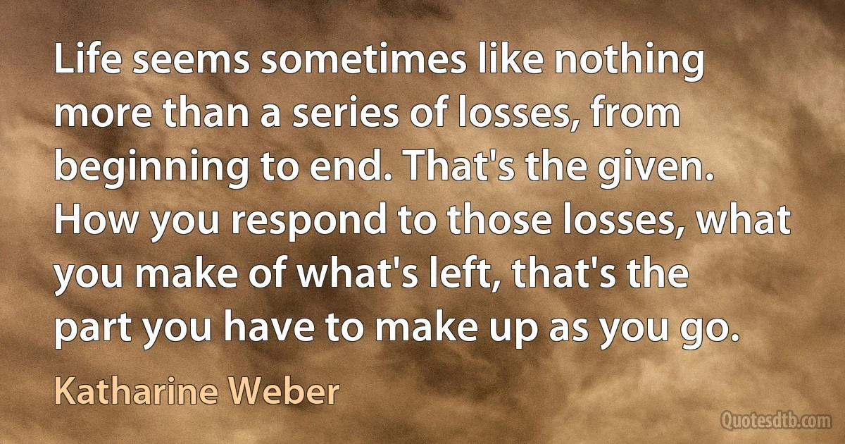 Life seems sometimes like nothing more than a series of losses, from beginning to end. That's the given. How you respond to those losses, what you make of what's left, that's the part you have to make up as you go. (Katharine Weber)