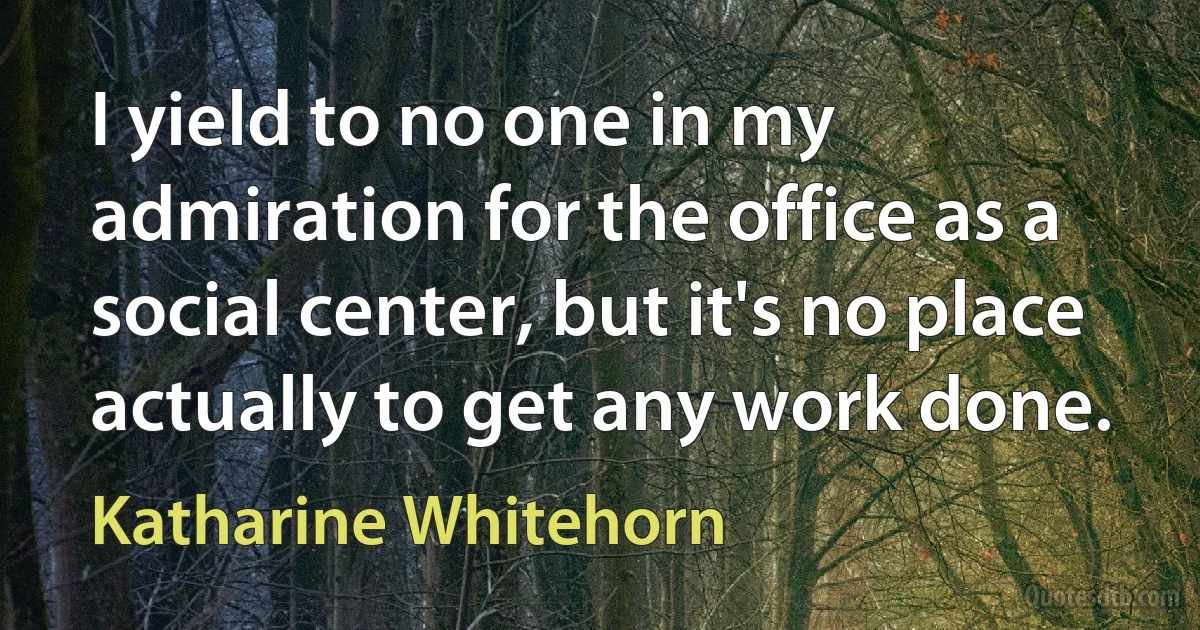 I yield to no one in my admiration for the office as a social center, but it's no place actually to get any work done. (Katharine Whitehorn)