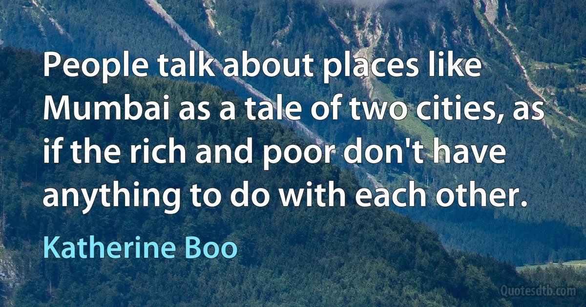 People talk about places like Mumbai as a tale of two cities, as if the rich and poor don't have anything to do with each other. (Katherine Boo)