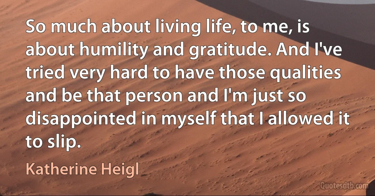 So much about living life, to me, is about humility and gratitude. And I've tried very hard to have those qualities and be that person and I'm just so disappointed in myself that I allowed it to slip. (Katherine Heigl)