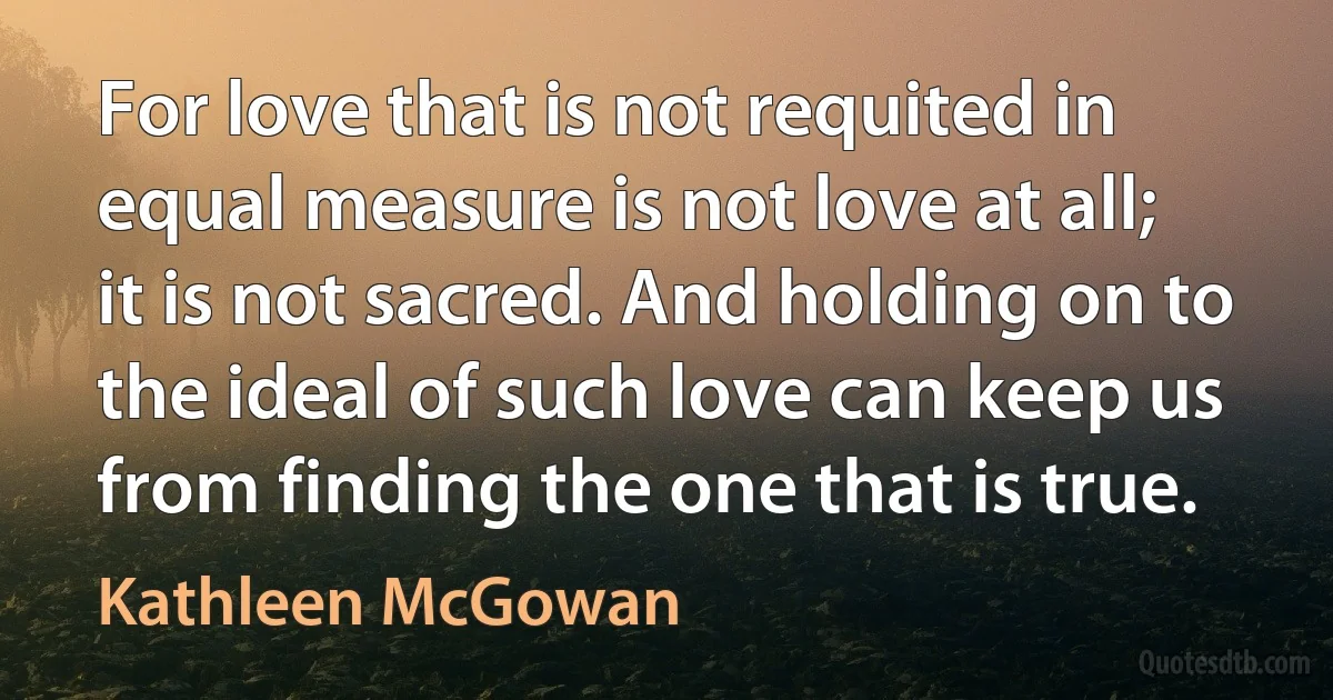 For love that is not requited in equal measure is not love at all; it is not sacred. And holding on to the ideal of such love can keep us from finding the one that is true. (Kathleen McGowan)