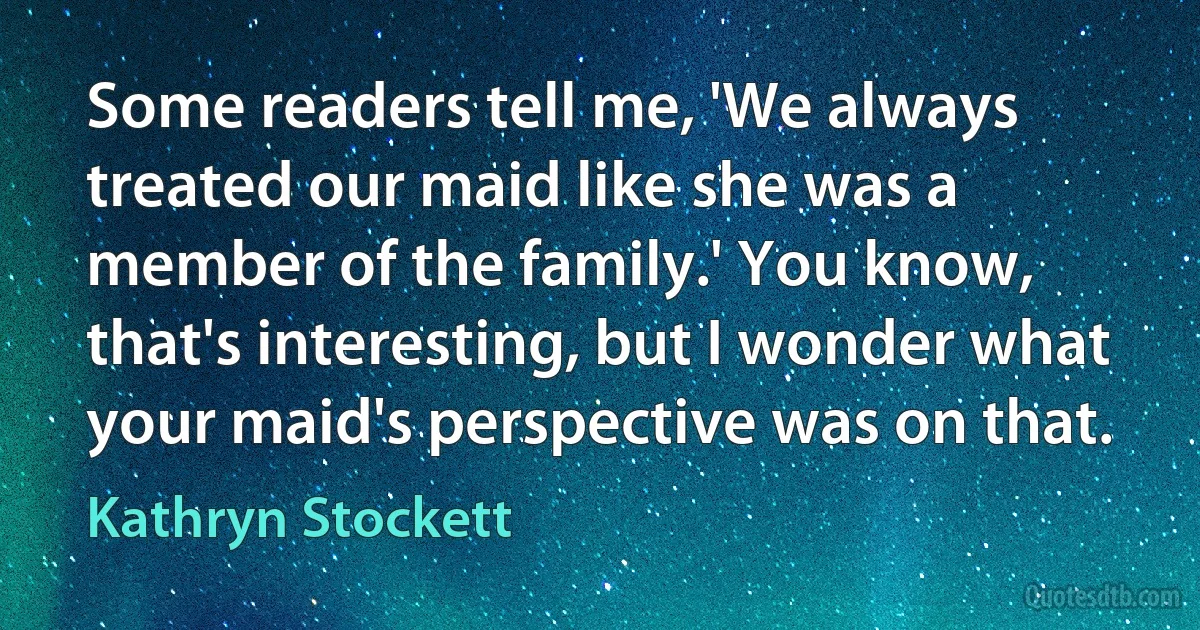 Some readers tell me, 'We always treated our maid like she was a member of the family.' You know, that's interesting, but I wonder what your maid's perspective was on that. (Kathryn Stockett)