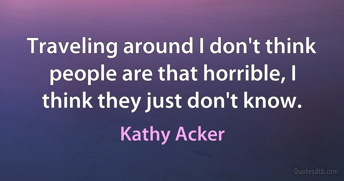 Traveling around I don't think people are that horrible, I think they just don't know. (Kathy Acker)