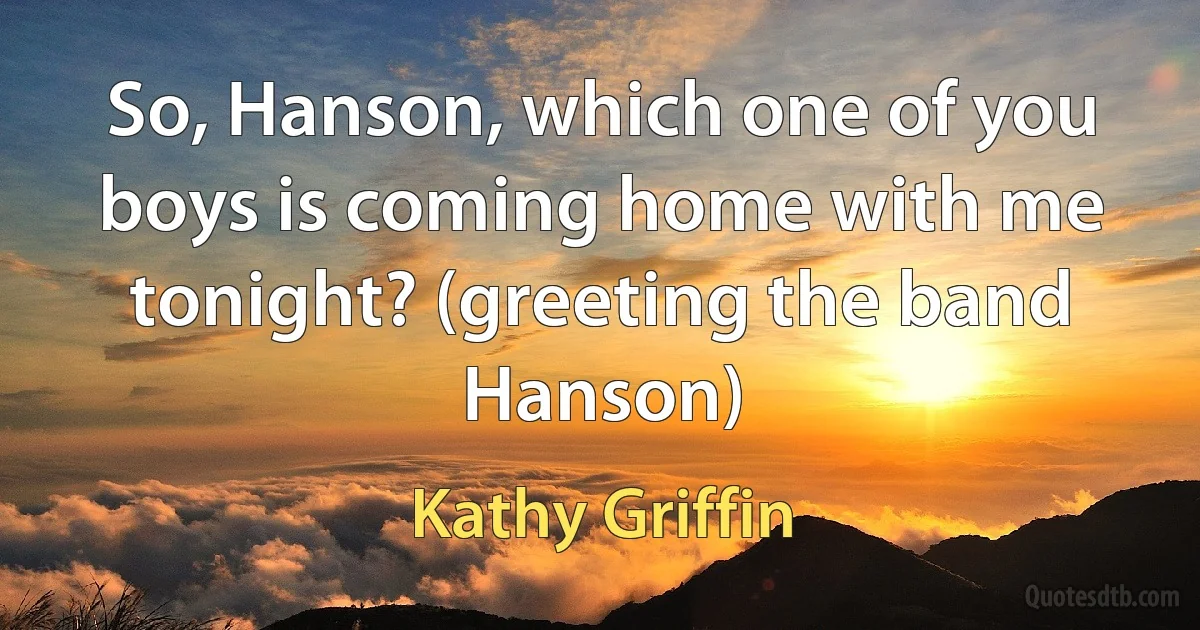 So, Hanson, which one of you boys is coming home with me tonight? (greeting the band Hanson) (Kathy Griffin)