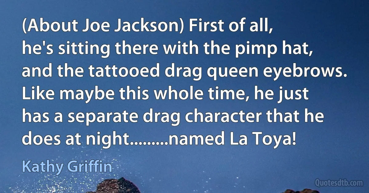 (About Joe Jackson) First of all, he's sitting there with the pimp hat, and the tattooed drag queen eyebrows. Like maybe this whole time, he just has a separate drag character that he does at night.........named La Toya! (Kathy Griffin)