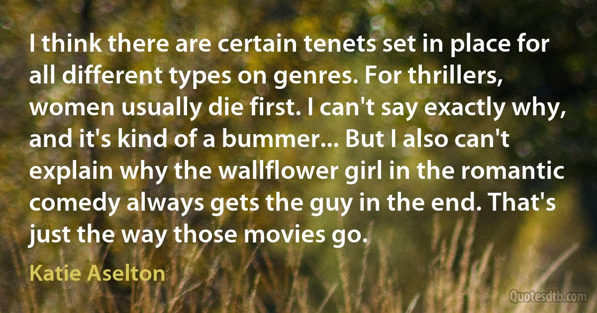 I think there are certain tenets set in place for all different types on genres. For thrillers, women usually die first. I can't say exactly why, and it's kind of a bummer... But I also can't explain why the wallflower girl in the romantic comedy always gets the guy in the end. That's just the way those movies go. (Katie Aselton)