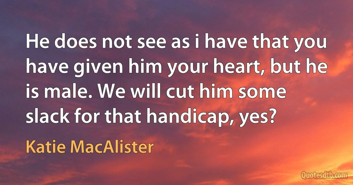 He does not see as i have that you have given him your heart, but he is male. We will cut him some slack for that handicap, yes? (Katie MacAlister)