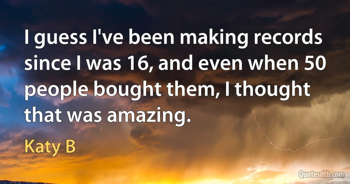 I guess I've been making records since I was 16, and even when 50 people bought them, I thought that was amazing. (Katy B)