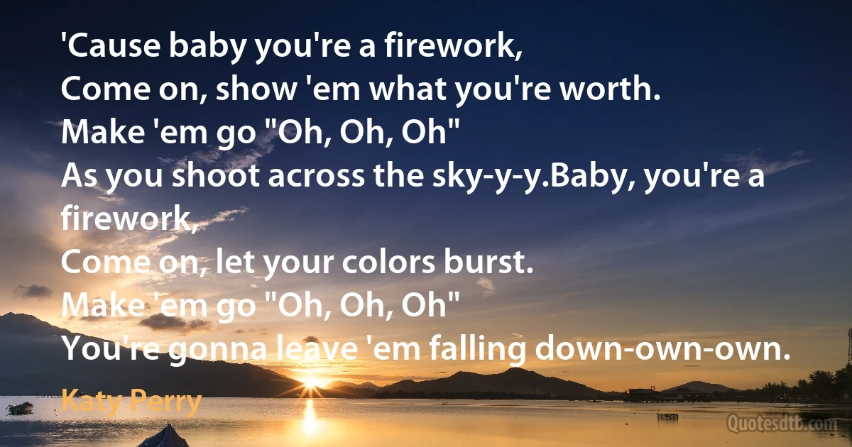 'Cause baby you're a firework,
Come on, show 'em what you're worth.
Make 'em go "Oh, Oh, Oh"
As you shoot across the sky-y-y.Baby, you're a firework,
Come on, let your colors burst.
Make 'em go "Oh, Oh, Oh"
You're gonna leave 'em falling down-own-own. (Katy Perry)