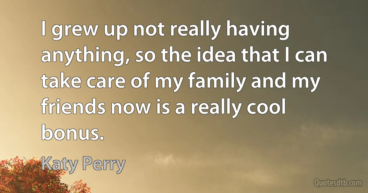 I grew up not really having anything, so the idea that I can take care of my family and my friends now is a really cool bonus. (Katy Perry)