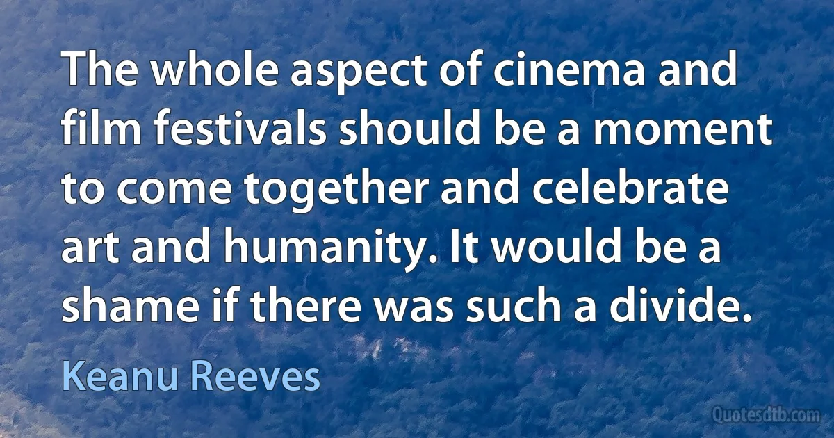 The whole aspect of cinema and film festivals should be a moment to come together and celebrate art and humanity. It would be a shame if there was such a divide. (Keanu Reeves)