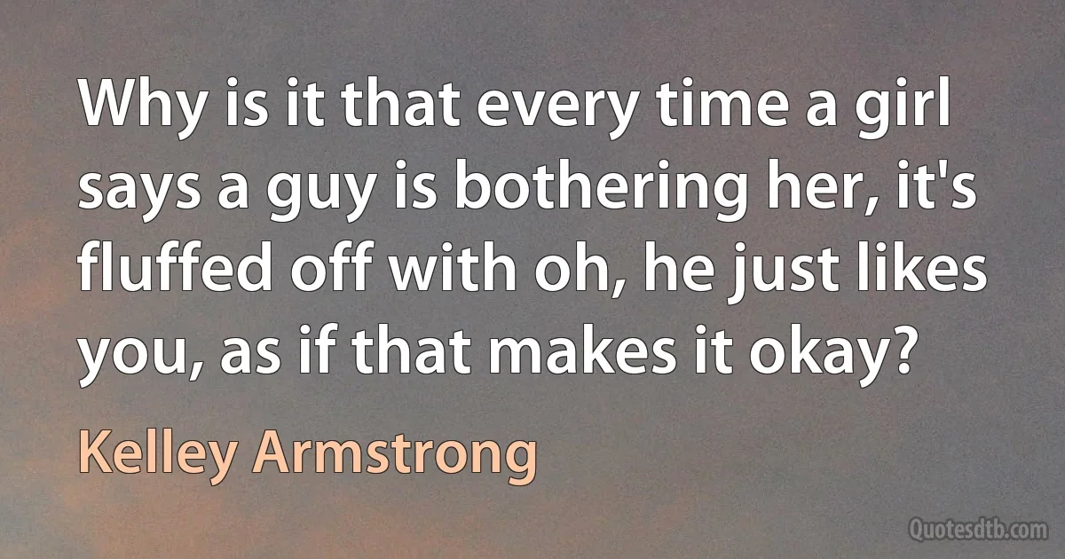 Why is it that every time a girl says a guy is bothering her, it's fluffed off with oh, he just likes you, as if that makes it okay? (Kelley Armstrong)