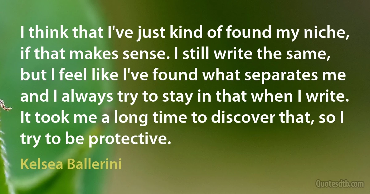 I think that I've just kind of found my niche, if that makes sense. I still write the same, but I feel like I've found what separates me and I always try to stay in that when I write. It took me a long time to discover that, so I try to be protective. (Kelsea Ballerini)