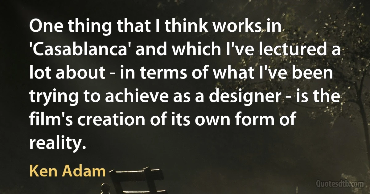 One thing that I think works in 'Casablanca' and which I've lectured a lot about - in terms of what I've been trying to achieve as a designer - is the film's creation of its own form of reality. (Ken Adam)