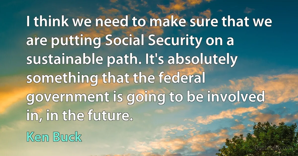 I think we need to make sure that we are putting Social Security on a sustainable path. It's absolutely something that the federal government is going to be involved in, in the future. (Ken Buck)