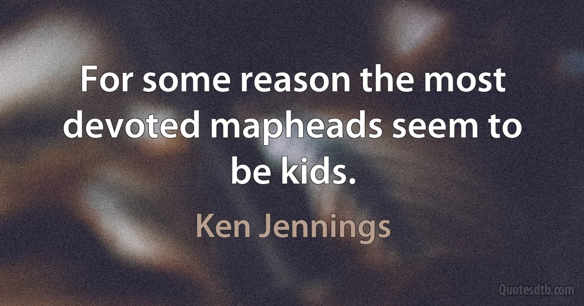 For some reason the most devoted mapheads seem to be kids. (Ken Jennings)