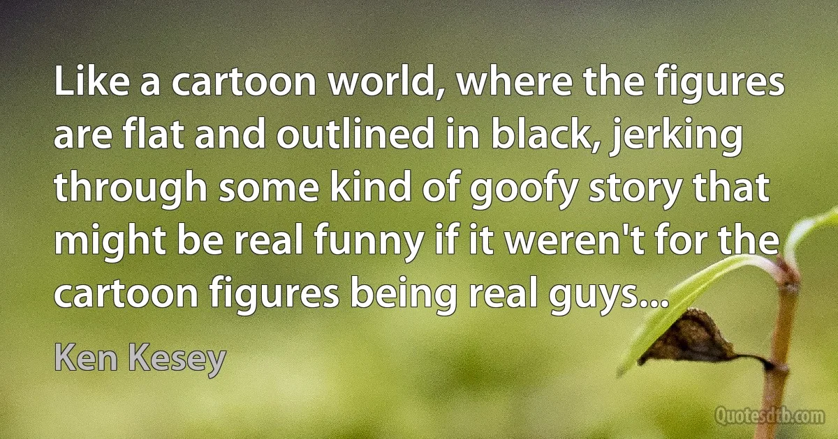 Like a cartoon world, where the figures are flat and outlined in black, jerking through some kind of goofy story that might be real funny if it weren't for the cartoon figures being real guys... (Ken Kesey)