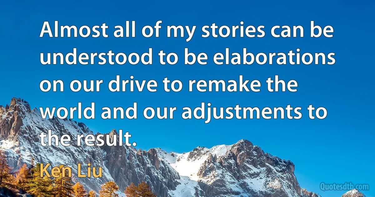 Almost all of my stories can be understood to be elaborations on our drive to remake the world and our adjustments to the result. (Ken Liu)