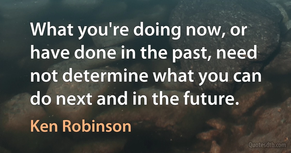 What you're doing now, or have done in the past, need not determine what you can do next and in the future. (Ken Robinson)